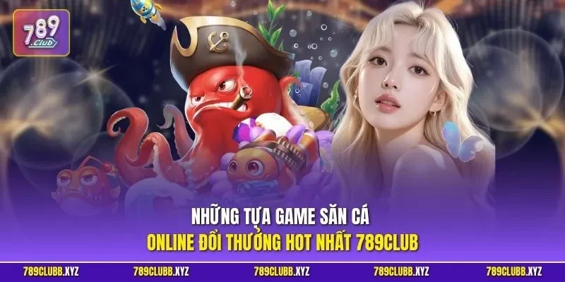 Những tựa game săn cá online đổi thưởng hot nhất 789CLUB